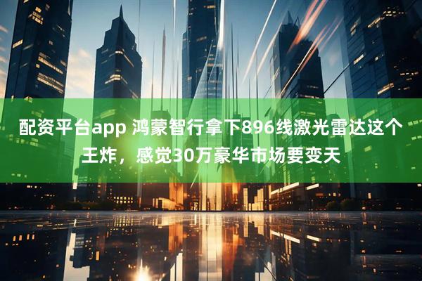 配资平台app 鸿蒙智行拿下896线激光雷达这个王炸，感觉30万豪华市场要变天
