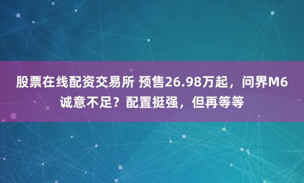 股票在线配资交易所 预售26.98万起,问界M6诚意不足?配置挺强,但再等等
