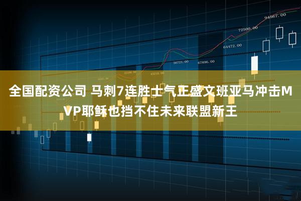 全国配资公司 马刺7连胜士气正盛文班亚马冲击MVP耶稣也挡不住未来联盟新王