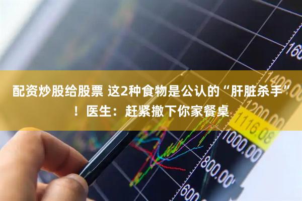 配资炒股给股票 这2种食物是公认的“肝脏杀手”！医生：赶紧撤下你家餐桌