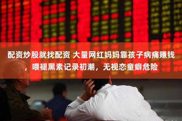 配资炒股就找配资 大量网红妈妈靠孩子病痛赚钱，喂褪黑素记录初潮，无视恋童癖危险