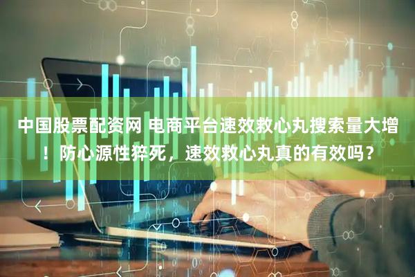中国股票配资网 电商平台速效救心丸搜索量大增！防心源性猝死，速效救心丸真的有效吗？