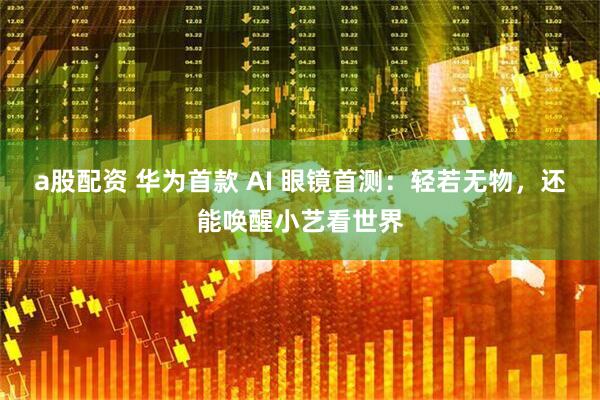 a股配资 华为首款 AI 眼镜首测：轻若无物，还能唤醒小艺看世界