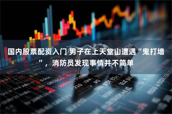 国内股票配资入门 男子在上天堂山遭遇“鬼打墙”，消防员发现事情并不简单