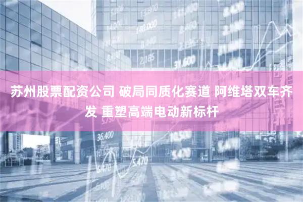 苏州股票配资公司 破局同质化赛道 阿维塔双车齐发 重塑高端电动新标杆
