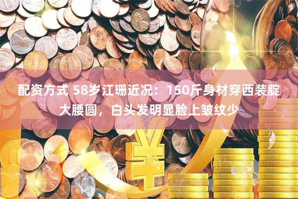 配资方式 58岁江珊近况：150斤身材穿西装腚大腰圆，白头发明显脸上皱纹少