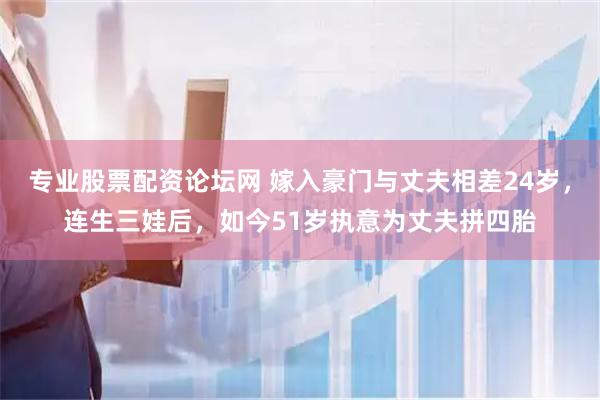 专业股票配资论坛网 嫁入豪门与丈夫相差24岁，连生三娃后，如今51岁执意为丈夫拼四胎
