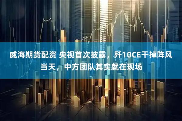威海期货配资 央视首次披露，歼10CE干掉阵风当天，中方团队其实就在现场