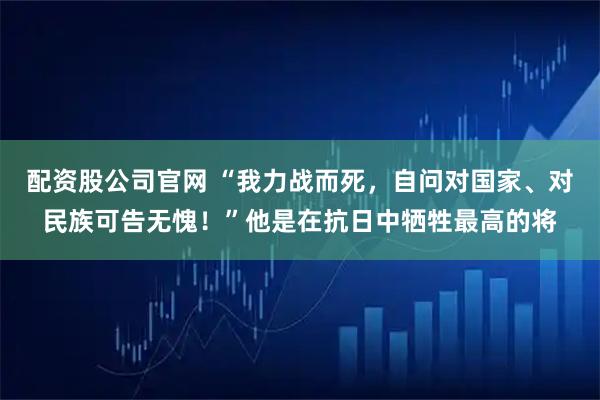 配资股公司官网 “我力战而死，自问对国家、对民族可告无愧！”他是在抗日中牺牲最高的将