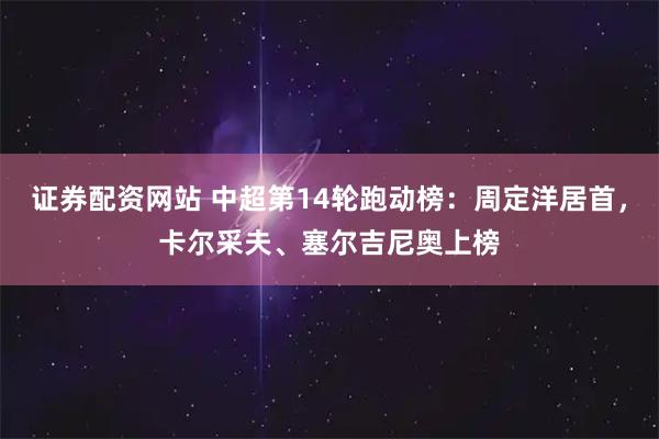 证券配资网站 中超第14轮跑动榜：周定洋居首，卡尔采夫、塞尔吉尼奥上榜