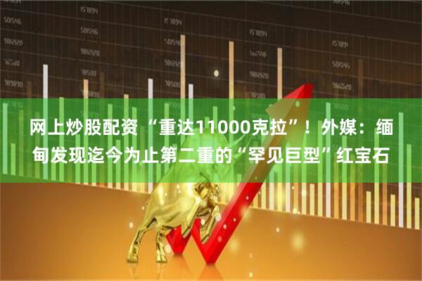 网上炒股配资 “重达11000克拉”！外媒：缅甸发现迄今为止第二重的“罕见巨型”红宝石