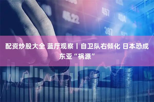 配资炒股大全 蓝厅观察丨自卫队右倾化 日本恐成东亚“祸源”