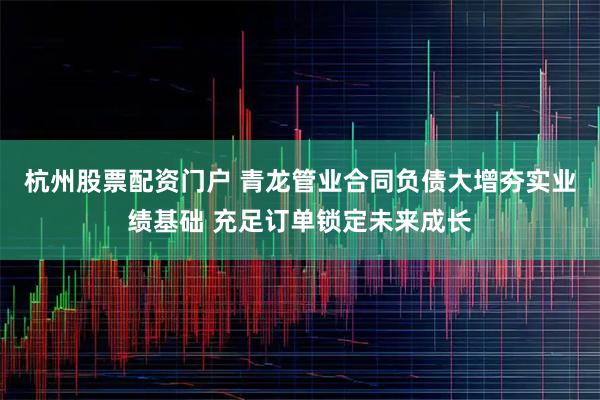 杭州股票配资门户 青龙管业合同负债大增夯实业绩基础 充足订单锁定未来成长