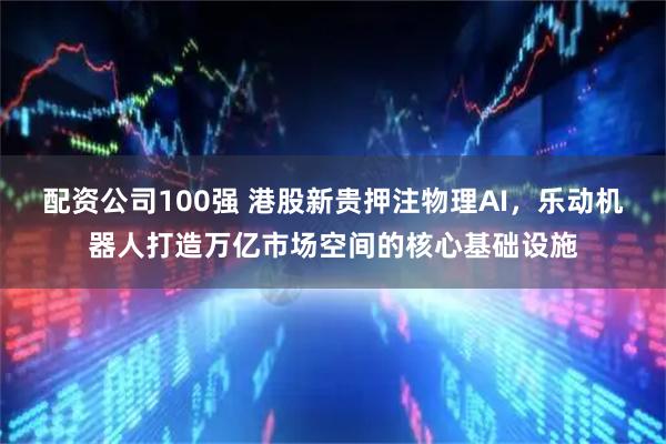 配资公司100强 港股新贵押注物理AI，乐动机器人打造万亿市场空间的核心基础设施