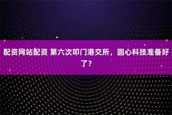 配资网站配资 第六次叩门港交所，圆心科技准备好了？