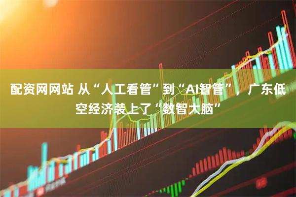 配资网网站 从“人工看管”到“AI智管”，广东低空经济装上了“数智大脑”