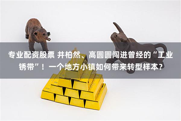 专业配资股票 井柏然、高圆圆闯进曾经的“工业锈带”！一个地方小镇如何带来转型样本？