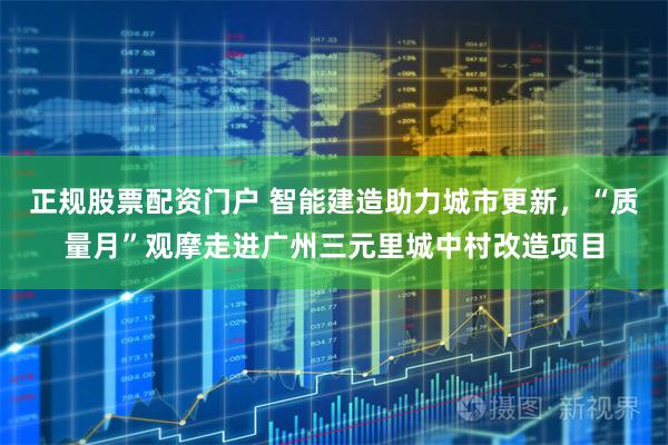 正规股票配资门户 智能建造助力城市更新，“质量月”观摩走进广州三元里城中村改造项目